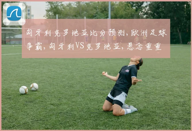 匈牙利克罗地亚比分预测,欧洲足球争霸,匈牙利VS克罗地亚,悬念重重