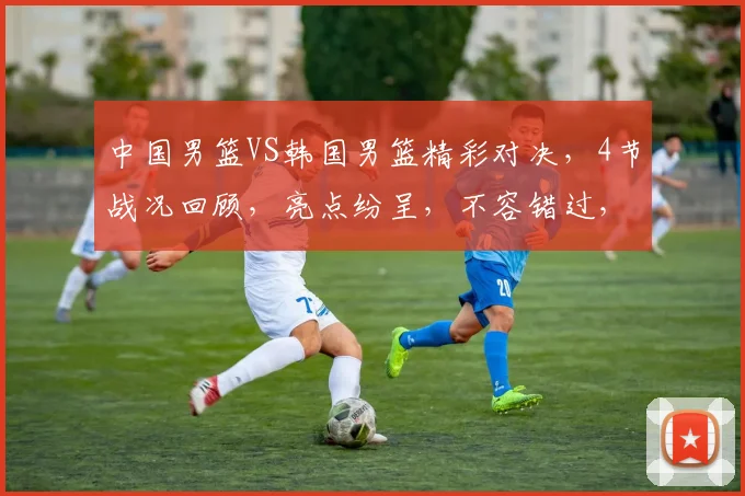 中国男篮VS韩国男篮精彩对决，4节战况回顾，亮点纷呈，不容错过，