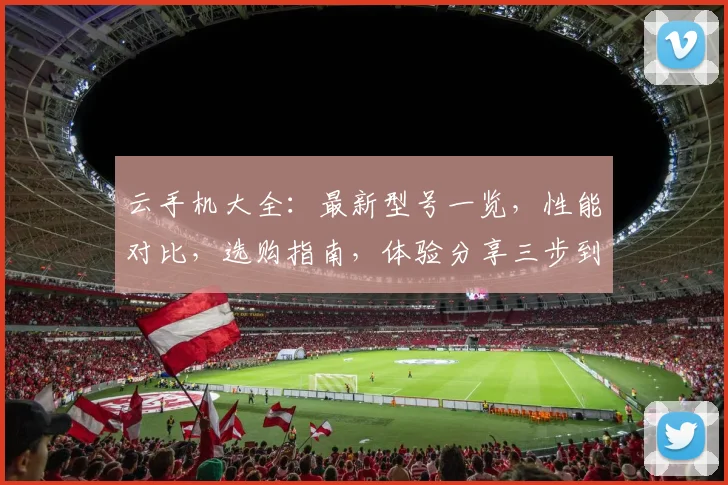 云手机大全：最新型号一览，性能对比，选购指南，体验分享三步到位